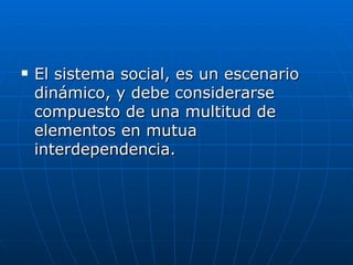 El sistema social, es un escenario dinámico, y debe considerarse compuesto de una multitud de elementos en mutua interdependencia. 