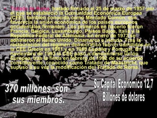 Tratado de Roma ,   tratado firmado el 25 de marzo de 1957 por el que se estableció la Comunidad Económica Europea (CEE), también conocida como Mercado Común, que favorecía la unión económica de los países europeos occidentales firmantes. Los primeros en hacerlo fueron Francia, Bélgica, Luxemburgo, Países Bajos, Italia y la República Federal de Alemania. En enero de 1973 se adhirieron el Reino Unido, Dinamarca e Irlanda. Tras la restauración del régimen democrático fueron admitidos en la CEE Grecia en 1981 y en 1986 España y Portugal. En noviembre de 1993 la CEE pasó a denominarse Unión Europea, tras la firma en febrero de 1992 de su acuerdo constituyente, conocido como Tratado de Maastricht, que supuso a su vez la modificación del Tratado de Roma. 370 millones  son sus miembros. Su Capital Economico 12,7  Billones de dolares Haciéndola la más grande institución  económica del mundo 