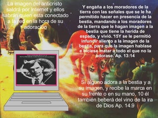 La imagen del anticristo  saldrá por Internet y ellos sabrán quien esta conectado a la red en la hora de su adoración Y engaña a los moradores de la tierra con las señales que se le ha permitido hacer en presencia de la bestia, mandando a los moradores de la tierra que le hagan imagen a la bestia que tiene la herida de espada, y vivió. 15Y se le permitió infundir aliento a la imagen de la bestia, para que la imagen hablase e hiciese matar a todo el que no la adorase. Ap. 13:14 Si alguno adora a la bestia y a su imagen, y recibe la marca en su frente o en su mano, 10 él también beberá del vino de la ira de Dios Ap. 14.9 