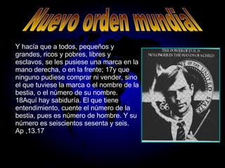Y hacía que a todos, pequeños y grandes, ricos y pobres, libres y esclavos, se les pusiese una marca en la mano derecha, o en la frente; 17y que ninguno pudiese comprar ni vender, sino el que tuviese la marca o el nombre de la bestia, o el número de su nombre. 18Aquí hay sabiduría. El que tiene entendimiento, cuente el número de la bestia, pues es número de hombre. Y su número es seiscientos sesenta y seis. Ap ,13.17 Nuevo orden mundial 