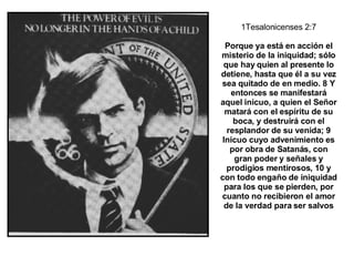 1Tesalonicenses 2:7 Porque ya está en acción el misterio de la iniquidad; sólo que hay quien al presente lo detiene, hasta que él a su vez sea quitado de en medio. 8 Y entonces se manifestará aquel inicuo, a quien el Señor matará con el espíritu de su boca, y destruirá con el resplandor de su venida; 9 Inicuo cuyo advenimiento es por obra de Satanás, con gran poder y señales y prodigios mentirosos, 10 y con todo engaño de iniquidad para los que se pierden, por cuanto no recibieron el amor de la verdad para ser salvos 