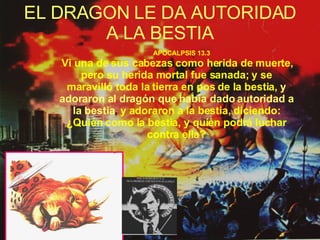 EL DRAGON LE DA AUTORIDAD A LA BESTIA APOCALPSIS 13.3 Vi una de sus cabezas como herida de muerte, pero su herida mortal fue sanada; y se maravilló toda la tierra en pos de la bestia,   y adoraron al dragón que había dado autoridad a la bestia ,  y adoraron a la bestia, diciendo: ¿Quién como la bestia, y quién podrá luchar contra ella? 