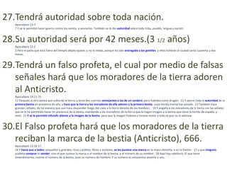 27.Tendrá autoridad sobre toda nación.
   Apocalipsis 13:7
   7 Y se le permitió hacer guerra contra los santos, y vencerlos. También se le dio autoridad sobre toda tribu, pueblo, lengua y nación.



28.Su autoridad será por 42 meses.(3 1/2 años)
   Apocalipsis 11:2
   2 Pero el patio que está fuera del templo déjalo aparte, y no lo midas, porque ha sido entregado a los gentiles; y ellos hollarán la ciudad santa cuarenta y dos
   meses.



29.Tendrá un falso profeta, el cual por medio de falsas
   señales hará que los moradores de la tierra adoren
   al Anticristo.
   Apocalipsis 13:11-15
   11 Después vi otra bestia que subía de la tierra; y tenía dos cuernos semejantes a los de un cordero, pero hablaba como dragón. 12 Y ejerce toda la autoridad de la
   primera bestia en presencia de ella, y hace que la tierra y los moradores de ella adoren a la primera bestia, cuya herida mortal fue sanada. 13 También hace
   grandes señales, de tal manera que aun hace descender fuego del cielo a la tierra delante de los hombres. 14 Y engaña a los moradores de la tierra con las señales
   que se le ha permitido hacer en presencia de la bestia, mandando a los moradores de la tierra que le hagan imagen a la bestia que tiene la herida de espada, y
   vivió. 15 Y se le permitió infundir aliento a la imagen de la bestia, para que la imagen hablase e hiciese matar a todo el que no la adorase.



30.El Falso profeta hará que los moradores de la tierra
   reciban la marca de la bestia (Anticristo), 666.
   Apocalipsis 13:16-17
   16 Y hacía que a todos, pequeños y grandes, ricos y pobres, libres y esclavos, se les pusiese una marca en la mano derecha, o en la frente; 17 y que ninguno
   pudiese comprar ni vender, sino el que tuviese la marca o el nombre de la bestia, o el número de su nombre. 18 Aquí hay sabiduría. El que tiene
   entendimiento, cuente el número de la bestia, pues es número de hombre. Y su número es seiscientos sesenta y seis.
 