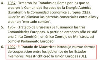 4. 1957: Firmaron los Tratados de Roma por los que se
   crearon la Comunidad Europea de la Energía Atómica
   (Euratom) y la Comunidad Económica Europea (CEE).
   Querían así eliminar las barreras comerciales entre ellos y
   crear un "mercado común".
5. 1967: (Tratado de Bruselas) Se fusionaron las tres
   Comunidades Europeas. A partir de entonces sólo existió
   una única Comisión, un único Consejo de Ministros, así
   como el Parlamento Europeo.
6. 1992: El Tratado de Maastricht introdujo nuevas formas
   de cooperación entre los gobiernos de los Estados
   miembros, Maastricht creó la Unión Europea (UE).
 