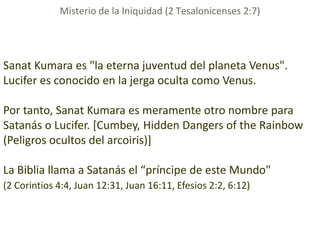 Misterio de la Iniquidad (2 Tesalonicenses 2:7)




Sanat Kumara es "la eterna juventud del planeta Venus".
Lucifer es conocido en la jerga oculta como Venus.

Por tanto, Sanat Kumara es meramente otro nombre para
Satanás o Lucifer. [Cumbey, Hidden Dangers of the Rainbow
(Peligros ocultos del arcoiris)]

La Biblia llama a Satanás el “príncipe de este Mundo"
(2 Corintios 4:4, Juan 12:31, Juan 16:11, Efesios 2:2, 6:12)
 
