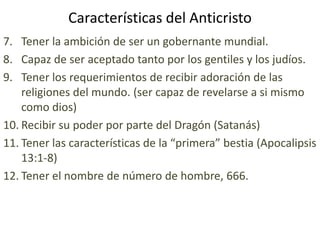 Características del Anticristo
7. Tener la ambición de ser un gobernante mundial.
8. Capaz de ser aceptado tanto por los gentiles y los judíos.
9. Tener los requerimientos de recibir adoración de las
    religiones del mundo. (ser capaz de revelarse a si mismo
    como dios)
10. Recibir su poder por parte del Dragón (Satanás)
11. Tener las características de la “primera” bestia (Apocalipsis
    13:1-8)
12. Tener el nombre de número de hombre, 666.
 