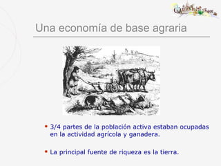 Una economía de base agraria




  3/4partes de la población activa estaban ocupadas
  en la actividad agrícola y ganadera.

  La   principal fuente de riqueza es la tierra.
 