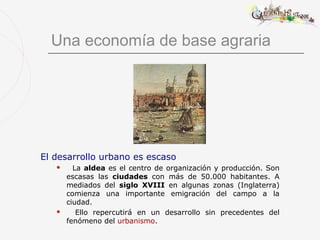 Una economía de base agraria




El desarrollo urbano es escaso
        La aldea es el centro de organización y producción. Son
       escasas las ciudades con más de 50.000 habitantes. A
       mediados del siglo XVIII en algunas zonas (Inglaterra)
       comienza una importante emigración del campo a la
       ciudad.
         Ello repercutirá en un desarrollo sin precedentes del
       fenómeno del urbanismo.
 