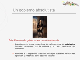 Un gobierno absolutista




Esta fórmula de gobierno encontró resistencia
      Esencialmente, la que provenía de los defensores de los privilegios
       feudales ostentados por la nobleza y el clero, heredados del
       medioevo.

      Mediante el "Despotismo Ilustrado“ los reyes buscarán destruir esa
       oposición y atraerse a otros sectores sociales.
 