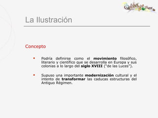 La Ilustración


Concepto

      Podría definirse como el movimiento filosófico,
       literario y científico que se desarrolla en Europa y sus
       colonias a lo largo del siglo XVIII (“de las Luces”).

      Supuso una importante modernización cultural y el
       intento de transformar las caducas estructuras del
       Antiguo Régimen.
 