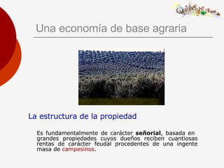 Una economía de base agraria La estructura de la propiedad Es fundamentalmente de carácter  señorial , basada en  grandes propiedades cuyos dueños reciben cuantiosas rentas de carácter feudal procedentes de una ingente masa de  campesinos . 
