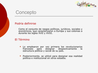 Concepto Podría definirse   Como el conjunto de rasgos políticos, jurídicos, sociales y económicos, que caracterizaron a Europa y sus colonias a durante los siglos XVII y XVIII. El Término Lo emplearon por vez primera los revolucionarios franceses para designar despectivamente la estructura política y social de su país. Posteriormente, se utilizó para designar esa realidad política e institucional en otros estados. 