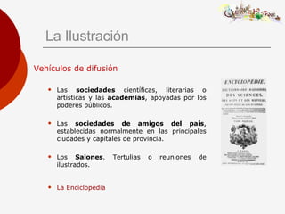 La Ilustración Vehículos de difusión Las  sociedades  científicas, literarias o artísticas y las  academias , apoyadas por los poderes públicos. Las  sociedades de amigos del país , establecidas normalmente en las principales ciudades y capitales de provincia. Los  Salones . Tertulias o reuniones de ilustrados. La Enciclopedia   