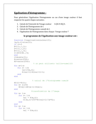 Egalisation d’histogramme :
Pour généraliser l’égalisation l’histogramme au cas d’une image couleur il faut
respecter les quatre étapes suivantes :
1. Calcule de l’intensité de l’image couleur I=(R+V+B)/3.
2. Calcule de l’histogramme de I.
3. Calcule de l’histogramme cumulé de I.
4. l’égalisation de l’histogramme dans chaque l’image couleur ?
le programme de l’égalisation une image couleur est :
function C=egalisationcouleur(I);
[w,h,c]=size(I);
if c==3
R=I(:,:,1);
G=I(:,:,2);
B=I(:,:,3);
I=(R+G+B)./3;
end
J=double(I);
H=zeros(256);
HC=zeros(256);
% on peut utilisetr taille=numel(I)
for m=1:w
for n= 1:h
val=J(m,n);
H(val+1)=H(val+1)+1;
end
end
% calcul de l'histogramme cumulé
HC(1)=H(1);
for m= 2:256
HC(m)=(HC(m-1)+H(m));
end
%transformtion de l'image
for m= 1:w
for n= 1:h
val = R(m,n);
C1(m,n)=255*HC(val+1)/(w*h);
end
end
for m= 1:w
for n= 1:h
val = G(m,n);
 