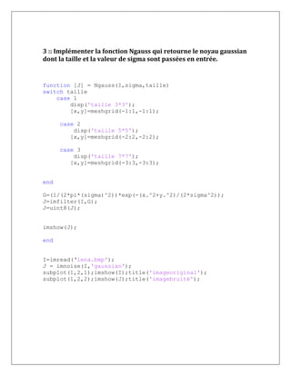 3 :: Implémenter la fonction Ngauss qui retourne le noyau gaussian
dont la taille et la valeur de sigma sont passées en entrée.
function [J] = Ngauss(I,sigma,taille)
switch taille
case 1
disp('taille 3*3');
[x,y]=meshgrid(-1:1,-1:1);
case 2
disp('taille 5*5');
[x,y]=meshgrid(-2:2,-2:2);
case 3
disp('taille 7*7');
[x,y]=meshgrid(-3:3,-3:3);
end
G=(1/(2*pi*(sigma)^2))*exp(-(x.^2+y.^2)/(2*sigma^2));
J=imfilter(I,G);
J=uint8(J);
imshow(J);
end
I=imread(‘lena.bmp');
J = imnoise(I,'gaussian');
subplot(1,2,1);imshow(I);title('imageoriginal');
subplot(1,2,2);imshow(J);title('imagebruité');
 