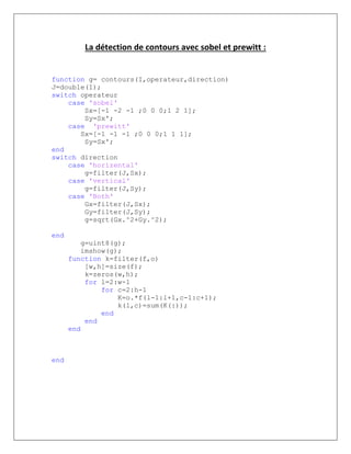 La détection de contours avec sobel et prewitt :
function g= contours(I,operateur,direction)
J=double(I);
switch operateur
case 'sobel'
Sx=[-1 -2 -1 ;0 0 0;1 2 1];
Sy=Sx';
case 'prewitt'
Sx=[-1 -1 -1 ;0 0 0;1 1 1];
Sy=Sx';
end
switch direction
case 'horizental'
g=filter(J,Sx);
case 'vertical'
g=filter(J,Sy);
case 'Both'
Gx=filter(J,Sx);
Gy=filter(J,Sy);
g=sqrt(Gx.^2+Gy.^2);
end
g=uint8(g);
imshow(g);
function k=filter(f,o)
[w,h]=size(f);
k=zeros(w,h);
for l=2:w-1
for c=2:h-1
K=o.*f(l-1:l+1,c-1:c+1);
k(l,c)=sum(K(:));
end
end
end
end
 