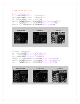 l’appelle de fonction :
I=imread(‘carte.bmp’);
sh = contours(I,'sobel','horizental');
sv = contours(I,'sobel','vertical');
sb = contours(I,'sobel','Both');
subplot(1,3,1);imshow(sh);title('sobelhorizental');
subplot(1,3,2);imshow(sv);title('sobelvertical');
subplot(1,3,3);imshow(sb);title('sobel both');
I=imread(‘carte.bmp’);
sh = contours(I,'prewitt','horizental');
sv = contours(I,'prewitt','vertical');
sb = contours(I,'prewitt','Both');
subplot(1,3,1);imshow(sh);title('prewitthorizental');
subplot(1,3,2);imshow(sv);title('prewittvertical');
subplot(1,3,3);imshow(sb);title('prewitt both');
 