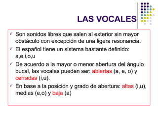 LAS VOCALES Son sonidos libres que salen al exterior sin mayor obstáculo con excepción de una ligera resonancia. El español tiene un sistema bastante definido: a,e,i,o,u De acuerdo a la mayor o menor abertura del ángulo bucal, las vocales pueden ser:  abiertas  (a, e, o) y  cerradas  (i,u). En base a la posición y grado de abertura:  altas  (i,u), medias (e,o) y  baja  (a) 