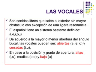 LAS VOCALES
   Son sonidos libres que salen al exterior sin mayor
    obstáculo con excepción de una ligera resonancia.
   El español tiene un sistema bastante definido:
    a,e,i,o,u
   De acuerdo a la mayor o menor abertura del ángulo
    bucal, las vocales pueden ser: abiertas (a, e, o) y
    cerradas (i,u).
   En base a la posición y grado de abertura: altas
    (i,u), medias (e,o) y baja (a)
 