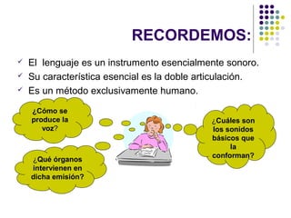 RECORDEMOS:
   El lenguaje es un instrumento esencialmente sonoro.
   Su característica esencial es la doble articulación.
   Es un método exclusivamente humano.

    ¿Cómo se
    produce la                               ¿Cuáles son
       voz?                                  los sonidos
                                             básicos que
                                                  la
                                             conforman?
    ¿Qué órganos
    intervienen en
    dicha emisión?
 