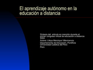 El aprendizaje autónomo en la educación a distancia Síntesis del  articulo en mención durante el primer congreso virtual de educación a distancia 2004 Autora: Lileya Manrique Villavicencio Departamento de Educación, Pontificia Universidad Católica del Perú Perú 