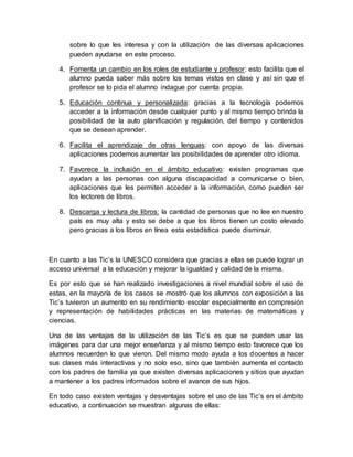 sobre lo que les interesa y con la utilización de las diversas aplicaciones
pueden ayudarse en este proceso.
4. Fomenta un cambio en los roles de estudiante y profesor: esto facilita que el
alumno pueda saber más sobre los temas vistos en clase y así sin que el
profesor se lo pida el alumno indague por cuenta propia.
5. Educación continua y personalizada: gracias a la tecnología podemos
acceder a la información desde cualquier punto y al mismo tiempo brinda la
posibilidad de la auto planificación y regulación, del tiempo y contenidos
que se desean aprender.
6. Facilita el aprendizaje de otras lenguas: con apoyo de las diversas
aplicaciones podemos aumentar las posibilidades de aprender otro idioma.
7. Favorece la inclusión en el ámbito educativo: existen programas que
ayudan a las personas con alguna discapacidad a comunicarse o bien,
aplicaciones que les permiten acceder a la información, como pueden ser
los lectores de libros.
8. Descarga y lectura de libros: la cantidad de personas que no lee en nuestro
país es muy alta y esto se debe a que los libros tienen un costo elevado
pero gracias a los libros en línea esta estadística puede disminuir.
En cuanto a las Tic’s la UNESCO considera que gracias a ellas se puede lograr un
acceso universal a la educación y mejorar la igualdad y calidad de la misma.
Es por esto que se han realizado investigaciones a nivel mundial sobre el uso de
estas, en la mayoría de los casos se mostró que los alumnos con exposición a las
Tic’s tuvieron un aumento en su rendimiento escolar especialmente en compresión
y representación de habilidades prácticas en las materias de matemáticas y
ciencias.
Una de las ventajas de la utilización de las Tic’s es que se pueden usar las
imágenes para dar una mejor enseñanza y al mismo tiempo esto favorece que los
alumnos recuerden lo que vieron. Del mismo modo ayuda a los docentes a hacer
sus clases más interactivas y no solo eso, sino que también aumenta el contacto
con los padres de familia ya que existen diversas aplicaciones y sitios que ayudan
a mantener a los padres informados sobre el avance de sus hijos.
En todo caso existen ventajas y desventajas sobre el uso de las Tic’s en el ámbito
educativo, a continuación se muestran algunas de ellas:
 