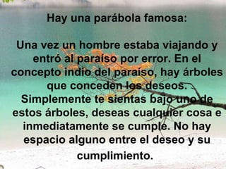 Hay una parábola famosa:   Una vez un hombre estaba viajando y entró al paraíso por error. En el concepto indio del paraíso, hay árboles que conceden los deseos. Simplemente te sientas bajo uno de estos árboles, deseas cualquier cosa e inmediatamente se cumple. No hay espacio alguno entre el deseo y su cumplimiento.   