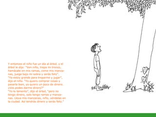 Y entonces el niño fue un día al árbol, y el árbol le dijo: “Ven niño, trepa mi tronco, hamácate en mis ramas, come mis manza-nas, juega bajo mi sobra y serás feliz”. “ Ya estoy grande para treparme y jugar”, dijo el niño. “Yo quiero comprar cosas y pasarla bien, yo quiero un poco de dinero. ¿Vos podes darme dinero?” “ Yo lo lamento”, dijo el árbol, “pero no tengo dinero, solo tengo ramas y manza-nas. Lleva mis manzanas, niño, véndelas en la ciudad. Así tendrás dinero y serás feliz. ” 