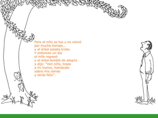 Pero el niño se fue y no volvió  por mucho tiempo... y el árbol estaba triste. Y entonces un día  el niño regresó  y el árbol tembló de alegría  y dijo: “Ven niño, trepa  a mi tronco, hamácate  sobre mis ramas  y serás feliz”. 