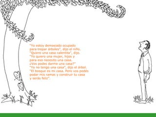 “ Yo estoy demasiado ocupado  para trepar árboles”, dijo el niño.  “ Quiero una casa calentita”, dijo.  “ Yo quiero una mujer, hijos y  para eso necesito una casa.  ¿Vos podes darme una casa?”  “ Yo no tengo una casa”, dijo el árbol.  “ El bosque es mi casa. Pero vos podés  podar mis ramas y construir tu casa  y serás feliz”. 