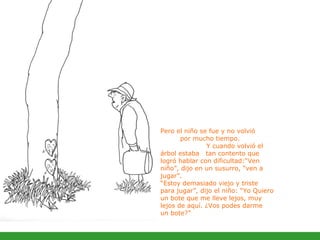 Pero el niño se fue y no volvió  por mucho tiempo.  Y cuando volvió el árbol estaba  tan contento que logró hablar con dificultad:“Ven niño”, dijo en un susurro, “ven a jugar”.  “Estoy demasiado viejo y triste para jugar”, dijo el niño: “Yo Quiero un bote que me lleve lejos, muy lejos de aquí. ¿Vos podes darme  un bote?”  
