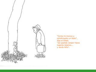 “ Corta mi tronco y constrúyete un bote”,  dijo el árbol,  “así podrás zarpar hacia lugares lejanos...  y serás feliz”.  