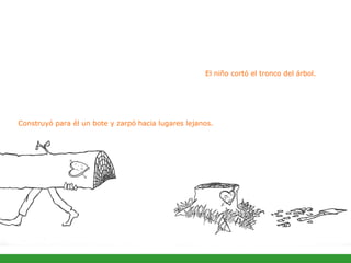 El niño cortó el tronco del árbol.  Construyó para él un bote y zarpó hacia lugares lejanos. 