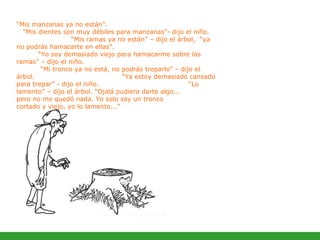 “ Mis manzanas ya no están”.  “Mis dientes son muy débiles para manzanas”- dijo el niño.  “Mis ramas ya no están” – dijo el árbol,  “ya no podrás hamacarte en ellas”.    “Yo soy demasiado viejo para hamacarme sobre las ramas” – dijo el niño.  “Mi tronco ya no está, no podrás treparlo” – dijo el árbol.  “Ya estoy demasiado cansado para trepar” - dijo el niño.  “Lo lamento” – dijo el árbol. “Ojalá pudiera darte algo...  pero no me quedó nada. Yo solo soy un tronco  cortado y viejo, yo lo lamento...” 