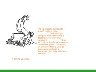 “ Yo no necesito demasiado ahora” – dijo el niño,  “solo un lugar tranquilo donde sentarme y descansar. Yo estoy muy cansado”.  “Si es así”, dijo el árbol y se enderezó tanto como pudo.  “Si es así, un tronco cortado y viejo es bueno para sentarse y descansar. Ven niño, siéntate y descansa”.  Y el niño se sentó.   