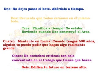 Seis: Edifica tu futuro en terreno alto. Cinco: No escuches criticas; tan solo concéntrate en el trabajo que tienes que hacer. Cuatro:  Mantente en forma. Cuando tengas 600 años, alguien te puede pedir que hagas algo realmente grande Tres:  Planifica a tiempo. No estaba lloviendo cuando Noe construyó el Arca. Dos: Recuerda que todos estamos en el mismo bote. Uno: No dejes pasar el bote. Abórdalo a tiempo. 