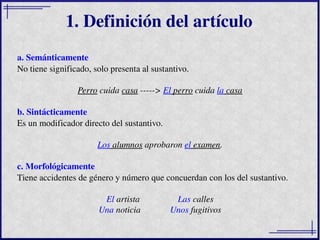 a. Semánticamente No tiene significado, solo presenta al sustantivo. Perro  cuida  casa  ----->  El  perro  cuida  la  cas...