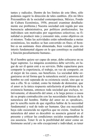 - 127 -
tantes y radicales. Dentro de los límites de este libro, sólo
podemos sugerir la dirección de tales cambios. (En mi libro
Psicoanálisis de la sociedad contemporánea, México, Fondo
de Cultura Económica, 1956, procuré examinar detallada-
mente ese problema.) Nuestra sociedad está regida por una
burocracia administrativa, por políticos profesionales; los
individuos son motivados por sugestiones colectivas; su fi-
nalidad es producir más y consumir más, como objetivos en
sí mismos. Todas las actividades están subordinadas a metas
económicas, los medios se han convertido en fines; el hom-
bre es un autómata -bien alimentado, bien vestido, pero sin
interés fundamental alguno en lo que constituye su cualidad
y función peculiarmente humana-.
Si el hombre quiere ser capaz de amar, debe colocarse en su
lugar supremo. La máquina económica debe servirlo, en lu-
gar de ser él quien esté a su servicio. Debe capacitarse para
compartir la experiencia, el trabajo, en vez de compartir, en
el mejor de los casos, sus beneficios. La sociedad debe or-
ganizarse en tal forma que la naturaleza social y amorosa del
hombre no esté separada de su existencia social, sino que se
una a ella. Si es verdad, como he tratado de demostrar, que
el amor es la única respuesta satisfactoria al problema de la
existencia humana, entonces toda sociedad que excluya, re-
lativamente, el desarrollo del amor, a la larga perece a causa
de su propia contradicción con las necesidades básicas de la
naturaleza del hombre. Hablar del amor no es «predicar»,
por la sencilla razón de que significa hablar de la necesidad
fundamental y real de todo ser humano. Que esa necesidad
haya sido oscurecida no significa que no exista. Analizar la
naturaleza del amor es descubrir su ausencia general en el
presente y criticar las condiciones sociales responsables de
esa ausencia. Tener fe en la posibilidad del amor como un
fenómeno social y no sólo excepcional e individual, es tener
 