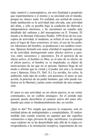 - 23 -
tado, inmóvil y contemplativo, sin otra finalidad o propósito
que experimentarse a sí mismo y su unicidad con el mundo,
porque no «hace» nada. En realidad, esa actitud de concen-
trada meditación es la actividad más elevada, una actividad
del alma, y sólo es posible bajo la condición de libertad e
independencia interiores. ( Se encontrará un estudio más
detallado del sadismo y del masoquismo en E. Fromm, El
miedo a la libertad, Ediciones Paidós, 1958.)Uno de los con-
ceptos de actividad, el moderno, se refiere al uso de energía
para el logro de fines exteriores; el otro, al uso de los pode-
res inherentes del hombre, se produzcan o no cambios exter-
nos. Spinoza formuló con suma claridad el segundo concep-
to de actividad, distinguiendo entre afectos activos y pasi-
vos, entre «acciones» y «pasiones». En el ejercicio de un
afecto activo, el hombre es libre, es el amo de su afecto; en
el afecto pasivo, el hombre se ve impulsado, es objeto de
motivaciones de las que no se percata. Spinoza llega de tal
modo a afirmar que la virtud y el poder son una y la misma
cosa ( Spinoza, Etica IV, Def. 8.). La envidia, los celos, la
ambición, todo tipo de avidez, son pasiones; el amor es una
acción, la práctica de un poder humano, que sólo puede rea-
lizarse en la libertad y jamás como resultado de una compul-
sión.
El amor es una actividad, no un afecto pasivo; es un «estar
continuado», no un «súbito arranque». En el sentido más
general, puede describirse el carácter activo del amor afir-
mando que amar es fundamentalmente dar, no recibir.
¿Qué es dar? Por simple que parezca la respuesta, está en
realidad plena de ambigüedades y complejidades. El malen-
tendido más común consiste en suponer que dar significa
«renunciar» a algo, privarse de algo, sacrificarse. La persona
cuyo carácter no se ha desarrollado más allá de la etapa co-
rrespondiente a la orientación receptiva, experimenta de esa
 