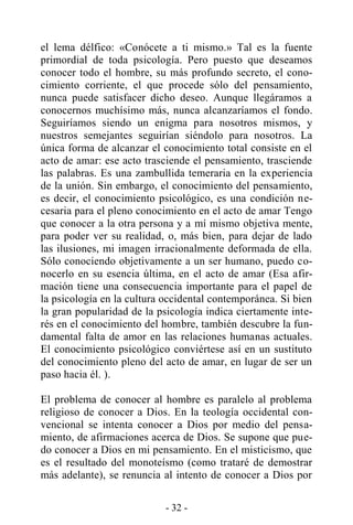 - 32 -
el lema délfico: «Conócete a ti mismo.» Tal es la fuente
primordial de toda psicología. Pero puesto que deseamos
conocer todo el hombre, su más profundo secreto, el cono-
cimiento corriente, el que procede sólo del pensamiento,
nunca puede satisfacer dicho deseo. Aunque llegáramos a
conocernos muchísimo más, nunca alcanzaríamos el fondo.
Seguiríamos siendo un enigma para nosotros mismos, y
nuestros semejantes seguirían siéndolo para nosotros. La
única forma de alcanzar el conocimiento total consiste en el
acto de amar: ese acto trasciende el pensamiento, trasciende
las palabras. Es una zambullida temeraria en la experiencia
de la unión. Sin embargo, el conocimiento del pensamiento,
es decir, el conocimiento psicológico, es una condición ne-
cesaria para el pleno conocimiento en el acto de amar Tengo
que conocer a la otra persona y a mí mismo objetiva mente,
para poder ver su realidad, o, más bien, para dejar de lado
las ilusiones, mi imagen irracionalmente deformada de ella.
Sólo conociendo objetivamente a un ser humano, puedo co-
nocerlo en su esencia última, en el acto de amar (Esa afir-
mación tiene una consecuencia importante para el papel de
la psicología en la cultura occidental contemporánea. Si bien
la gran popularidad de la psicología indica ciertamente inte-
rés en el conocimiento del hombre, también descubre la fun-
damental falta de amor en las relaciones humanas actuales.
El conocimiento psicológico conviértese así en un sustituto
del conocimiento pleno del acto de amar, en lugar de ser un
paso hacia él. ).
El problema de conocer al hombre es paralelo al problema
religioso de conocer a Dios. En la teología occidental con-
vencional se intenta conocer a Dios por medio del pensa-
miento, de afirmaciones acerca de Dios. Se supone que pue-
do conocer a Dios en mi pensamiento. En el misticismo, que
es el resultado del monoteísmo (como trataré de demostrar
más adelante), se renuncia al intento de conocer a Dios por
 