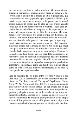 - 40 -
ese momento empieza a darles nombres. Al mismo tiempo
aprende a manejarlas; aprende que el fuego es caliente y do-
loroso, que el cuerpo de la madre es tibio y placentero, que
la mamadera es dura y pesada, que el papel es liviano y se
puede rasgar. Aprende a manejar a la gente; que la mamá
sonríe cuando él come; que lo alza en sus brazos cuando
llora; que lo alaba cuando mueve el vientre. Todas esas ex-
periencias se cristalizan o integran en la experiencia: me
aman. Me aman porque soy el hijo de mi madre. Me aman
porque estoy desvalido. Me aman porque soy hermoso, ad-
mirable. Me aman porque mi madre me necesita. Para utili-
zar una fórmula más general: me aman por lo que soy, o
quizá más exactamente, me aman porque soy. Tal experien-
cia de ser amado por la madre es pasiva. No tengo que hacer
nada para que me quieran -el amor de la madre es incondi-
cional-. Todo lo que necesito es ser -ser su hijo-. El amor de
la madre significa dicha, paz, no hace falta conseguirlo, ni
merecerlo. Pero la cualidad incondicional del amor materno
tiene también un aspecto negativo. No sólo es necesario me-
recerlo, mas también es imposible conseguirlo, producirlo,
controlarlo. Si existe, es como una bendición; si no existe, es
como si toda la belleza hubiera desaparecido de la vida -y
nada puedo hacer para crearla-.
Para la mayoría de los niños entre los ocho y medio a los
diez años (Cf. la descripción que de ese desarrollo hace Su-
llivan en The Interpersonal Theory of Psychiatry, Nueva
York, W. W. Norton and Co., 1953.), el problema consiste
casi exclusivamente en ser amado -en ser amado por lo que
se es-. Antes de esa edad, el niño aún no ama; responde con
gratitud y alegría al amor que se le brinda. A esa altura del
desarrollo infantil, aparece en el cuadro un nuevo factor: un
nuevo sentimiento de producir amor por medio de la propia
actividad. Por primera vez, el niño piensa en dar algo a sus
padres, en producir algo -un poema, un dibujo, o lo que fue-
 