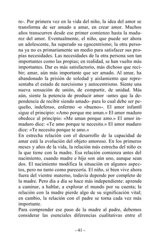 - 41 -
re-. Por primera vez en la vida del niño, la idea del amor se
transforma de ser amado a amar, en crear amor. Muchos
años transcurren desde ese primer comienzo hasta la madu-
rez del amor. Eventualmente, el niño, que puede ser ahora
un adolescente, ha superado su egocentrismo; la otra perso-
na ya no es primariamente un medio para satisfacer sus pro-
pias necesidades. Las necesidades de la otra persona son tan
importantes como las propias; en realidad, se han vuelto más
importantes. Dar es más satisfactorio, más dichoso que reci-
bir; amar, aún más importante que ser amado. Al amar, ha
abandonado la prisión de soledad y aislamiento que repre-
sentaba el estado de narcisismo y autocentrismo. Siente una
nueva sensación de unión, de compartir, de unidad. Más
aún, siente la potencia de producir amor -antes que la de-
pendencia de recibir siendo amado- para lo cual debe ser pe-
queño, indefenso, enfermo -o «bueno»-. El amor infantil
sigue el principio: «Amo porque me aman.» El amor maduro
obedece al principio: «Me aman porque amo.» El amor in-
maduro dice: «Te amo porque te necesito.» El amor maduro
dice: «Te necesito porque te amo.»
En estrecha relación con el desarrollo de la capacidad de
amar está la evolución del objeto amoroso. En los primeros
meses y años de la vida, la relación más estrecha del niño es
la que tiene con la madre. Esa relación comienza antes del
nacimiento, cuando madre e hijo son aún uno, aunque sean
dos. El nacimiento modifica la situación en algunos aspec-
tos, pero no tanto como parecería. El niño, si bien vive ahora
fuera del vientre materno, todavía depende por completo de
la madre. Pero día a día se hace más independiente: aprende
a caminar, a hablar, a explorar el mundo por su cuenta; la
relación con la madre pierde algo de su significación vital;
en cambio, la relación con el padre se torna cada vez más
importante.
Para comprender ese paso de la madre al padre, debemos
considerar las esenciales diferencias cualitativas entre el
 
