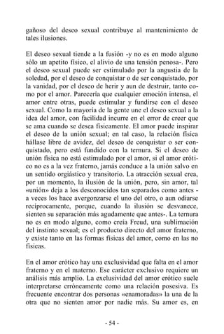 - 54 -
gañoso del deseo sexual contribuye al mantenimiento de
tales ilusiones.
El deseo sexual tiende a la fusión -y no es en modo alguno
sólo un apetito físico, el alivio de una tensión penosa-. Pero
el deseo sexual puede ser estimulado por la angustia de la
soledad, por el deseo de conquistar o de ser conquistado, por
la vanidad, por el deseo de herir y aun de destruir, tanto co-
mo por el amor. Parecería que cualquier emoción intensa, el
amor entre otras, puede estimular y fundirse con el deseo
sexual. Como la mayoría de la gente une el deseo sexual a la
idea del amor, con facilidad incurre en el error de creer que
se ama cuando se desea físicamente. El amor puede inspirar
el deseo de la unión sexual; en tal caso, la relación física
hállase libre de avidez, del deseo de conquistar o ser con-
quistado, pero está fundido con la ternura. Si el deseo de
unión física no está estimulado por el amor, si el amor eróti-
co no es a la vez fraterno, jamás conduce a la unión salvo en
un sentido orgiástico y transitorio. La atracción sexual crea,
por un momento, la ilusión de la unión, pero, sin amor, tal
«unión» deja a los desconocidos tan separados como antes -
a veces los hace avergonzarse el uno del otro, o aun odiarse
recíprocamente, porque, cuando la ilusión se desvanece,
sienten su separación más agudamente que antes-. La ternura
no es en modo alguno, como creía Freud, una sublimación
del instinto sexual; es el producto directo del amor fraterno,
y existe tanto en las formas físicas del amor, como en las no
físicas.
En el amor erótico hay una exclusividad que falta en el amor
fraterno y en el materno. Ese carácter exclusivo requiere un
análisis más amplio. La exclusividad del amor erótico suele
interpretarse erróneamente como una relación posesiva. Es
frecuente encontrar dos personas «enamoradas» la una de la
otra que no sienten amor por nadie más. Su amor es, en
 