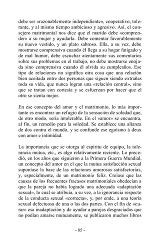 - 85 -
debe ser «razonablemente independiente», cooperativo, tole-
rante, y al mismo tiempo ambicioso y agresivo. Así, el con-
sejero matrimonial nos dice que el marido debe «compren-
der» a su mujer y ayudarla. Debe comentar favorablemente
su nuevo vestido, y un plato sabroso. Ella, a su vez, debe
mostrarse comprensiva cuando él llega a su hogar fatigado y
de mal humor, debe escuchar atentamente sus comentarios
sobre sus problemas en el trabajo, no debe mostrarse enoja-
da sino comprensiva cuando él olvida su cumpleaños. Ese
tipo de relaciones no significa otra cosa que una relación
bien aceitada entre dos personas que siguen siendo extrañas
toda su vida, que nunca logran una «relación central», sino
que se tratan con cortesía y se esfuerzan por hacer que el
otro se sienta mejor.
En ese concepto del amor y el matrimonio, lo más impor-
tante es encontrar un refugio de la sensación de soledad que,
de otro modo, sería intolerable. En el «amor» se encuentra,
al fin, un remedio para la soledad. Se establece una alianza
de dos contra el mundo, y se confunde ese egoísmo á deux
con amor e intimidad.
La importancia que se otorga al espíritu de equipo, la tole-
rancia mutua, etc., es algo relativamente reciente. Lo prece-
dió, en los años que siguieron a la Primera Guerra Mundial,
un concepto del amor en el que la mutua satisfacción sexual
suponíase la base de las relaciones amorosas satisfactorias,
y, especialmente, de un matrimonio feliz. Creíase que las
causas de los frecuentes fracasos matrimoniales obedecían a
que la pareja no había logrado una adecuada «adaptación
sexual», lo cual se atribuía, a su vez, a la ignorancia respecto
de la conducta sexual «correcta», y, por ende, a una teoría
sexual defectuosa de una o las dos partes. Con el fin de «cu-
rar» esa inadaptación y de ayudar a parejas desgraciadas que
no podían amarse mutuamente, se publicaron muchos libros
 