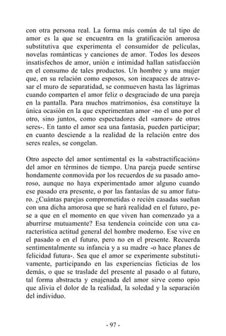 - 97 -
con otra persona real. La forma más común de tal tipo de
amor es la que se encuentra en la gratificación amorosa
substitutiva que experimenta el consumidor de películas,
novelas románticas y canciones de amor. Todos los deseos
insatisfechos de amor, unión e intimidad hallan satisfacción
en el consumo de tales productos. Un hombre y una mujer
que, en su relación como esposos, son incapaces de atrave-
sar el muro de separatidad, se conmueven hasta las lágrimas
cuando comparten el amor feliz o desgraciado de una pareja
en la pantalla. Para muchos matrimonios, ésa constituye la
única ocasión en la que experimentan amor -no el uno por el
otro, sino juntos, como espectadores del «amor» de otros
seres-. En tanto el amor sea una fantasía, pueden participar;
en cuanto desciende a la realidad de la relación entre dos
seres reales, se congelan.
Otro aspecto del amor sentimental es la «abstractificación»
del amor en términos de tiempo. Una pareja puede sentirse
hondamente conmovida por los recuerdos de su pasado amo-
roso, aunque no haya experimentado amor alguno cuando
ese pasado era presente, o por las fantasías de su amor futu-
ro. ¿Cuántas parejas comprometidas o recién casadas sueñan
con una dicha amorosa que se hará realidad en el futuro, pe-
se a que en el momento en que viven han comenzado ya a
aburrirse mutuamente? Esa tendencia coincide con una ca-
racterística actitud general del hombre moderno. Ese vive en
el pasado o en el futuro, pero no en el presente. Recuerda
sentimentalmente su infancia y a su madre -o hace planes de
felicidad futura-. Sea que el amor se experimente substituti-
vamente, participando en las experiencias ficticias de los
demás, o que se traslade del presente al pasado o al futuro,
tal forma abstracta y enajenada del amor sirve como opio
que alivia el dolor de la realidad, la soledad y la separación
del individuo.
 