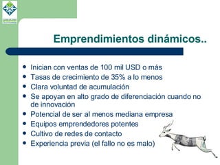 Emprendimientos dinámicos.. Inician con ventas de 100 mil USD o más Tasas de crecimiento de 35% a lo menos Clara voluntad de acumulación Se apoyan en alto grado de diferenciación cuando no de innovación Potencial de ser al menos mediana empresa Equipos emprendedores potentes Cultivo de redes de contacto Experiencia previa (el fallo no es malo) 