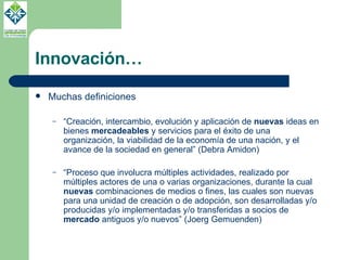 Innovación… Muchas definiciones “ Creación, intercambio, evolución y aplicación de  nuevas  ideas en bienes  mercadeables  y servicios para el éxito de una organización, la viabilidad de la economía de una nación, y el avance de la sociedad en general” (Debra Amidon) “ Proceso que involucra múltiples actividades, realizado por múltiples actores de una o varias organizaciones, durante la cual  nuevas  combinaciones de medios o fines, las cuales son nuevas para una unidad de creación o de adopción, son desarrolladas y/o producidas y/o implementadas y/o transferidas a socios de  mercado  antiguos y/o nuevos” (Joerg Gemuenden) 