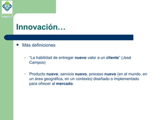 Innovación… Más definiciones “ La habilidad de entregar  nuevo  valor a un  cliente ” (José Campos) Producto  nuevo , servicio  nuevo , proceso  nuevo  (en el mundo, en un área geográfica, en un contexto) diseñado o implementado para ofrecer al  mercado . 