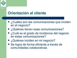 Orientación al cliente ¿Cuáles son las comunicaciones que inciden en el negocio? ¿Quiénes tienen esas comunicaciones? ¿Cuál es el grado de incidencia del negocio en estas comunicaciones? ¿Quiénes inciden en mi negocio? Se logra de forma eficiente a través de comunidades colaborativas 