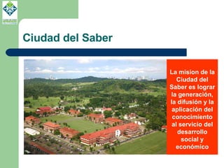 Ciudad del Saber La mision de la Ciudad del Saber es lograr la generación, la difusión y la aplicación del conocimiento al servicio del desarrollo social y económico 